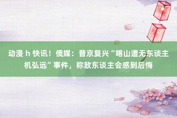 动漫 h 快讯!俄媒:普京复兴“喀山遭无东谈主机弘远”事件,称敌东谈主会感到后悔