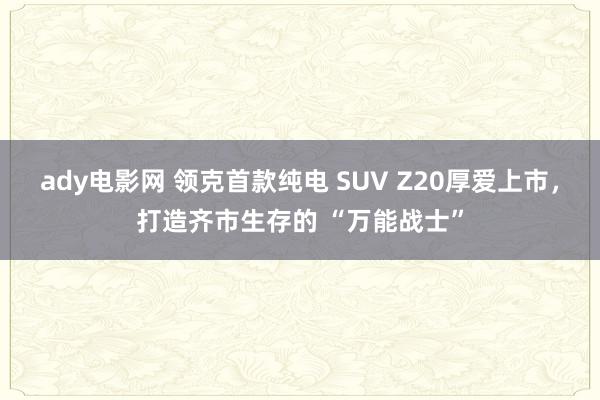 ady电影网 领克首款纯电 SUV Z20厚爱上市，打造齐市生存的 “万能战士”