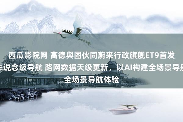 西瓜影院网 高德舆图伙同蔚来行政旗舰ET9首发全域车说念级导航 路网数据天级更新，以AI构建全场景导航体验