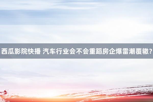 西瓜影院快播 汽车行业会不会重蹈房企爆雷潮覆辙？