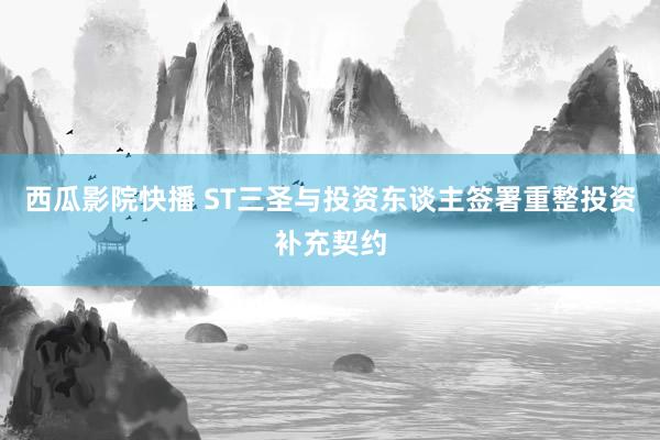 西瓜影院快播 ST三圣与投资东谈主签署重整投资补充契约