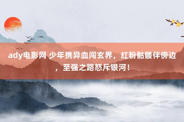 ady电影网 少年携异血闯玄界，红粉骷髅伴傍边，至强之路怒斥银河！