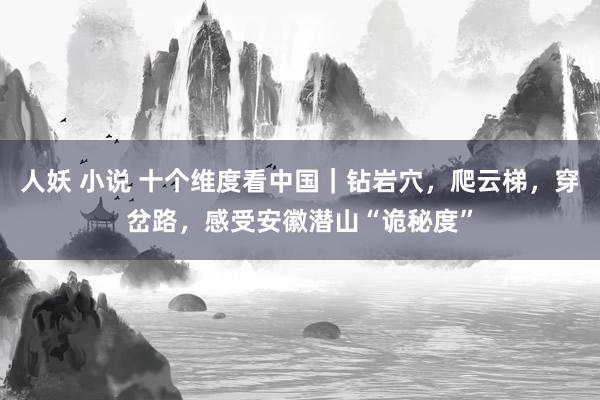 人妖 小说 十个维度看中国｜钻岩穴，爬云梯，穿岔路，感受安徽潜山“诡秘度”