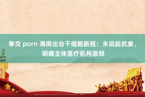 拳交 porn 海南出台干细胞新规：未说起抗衰、 明确主体医疗机构禀赋