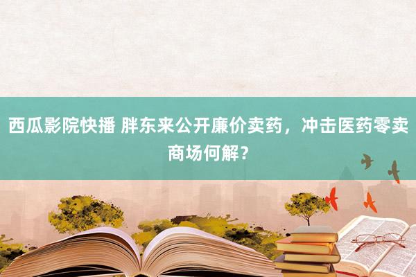 西瓜影院快播 胖东来公开廉价卖药，冲击医药零卖商场何解？