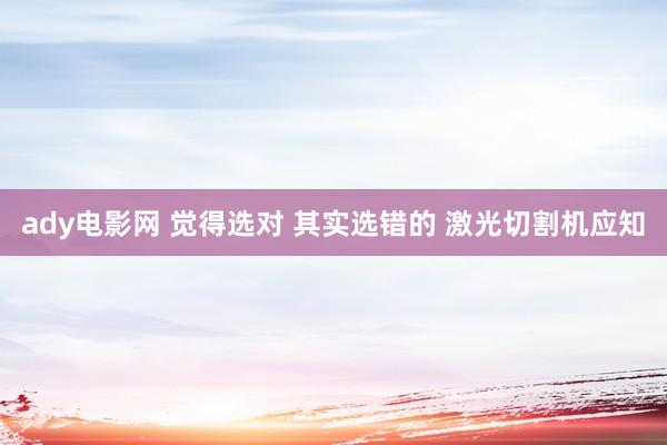 ady电影网 觉得选对 其实选错的 激光切割机应知