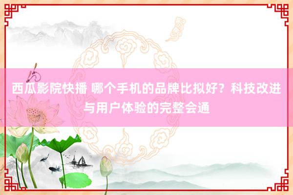 西瓜影院快播 哪个手机的品牌比拟好？科技改进与用户体验的完整会通