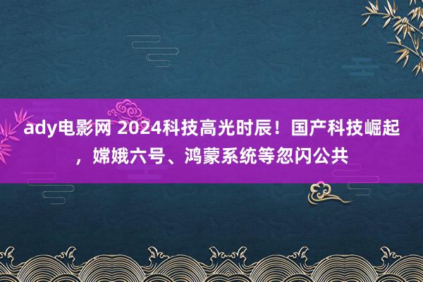 ady电影网 2024科技高光时辰！国产科技崛起，嫦娥六号、鸿蒙系统等忽闪公共