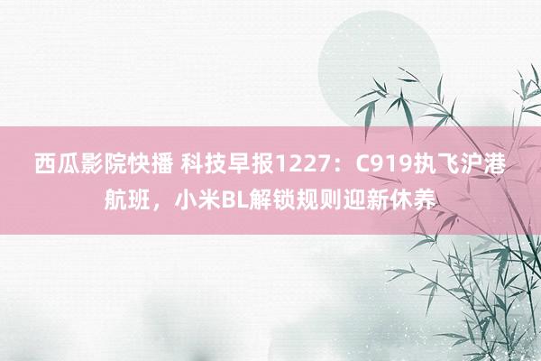 西瓜影院快播 科技早报1227：C919执飞沪港航班，小米BL解锁规则迎新休养