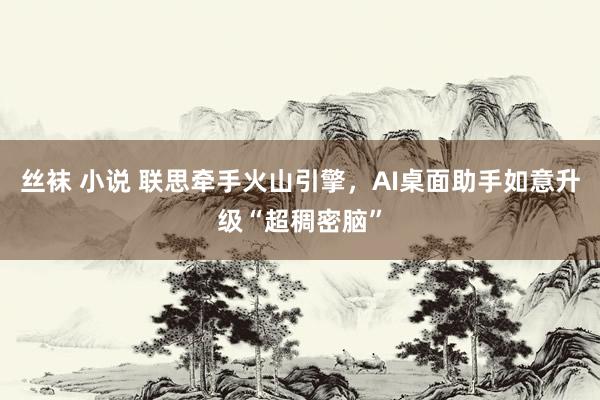 丝袜 小说 联思牵手火山引擎，AI桌面助手如意升级“超稠密脑”