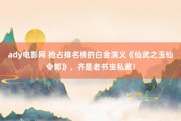 ady电影网 抢占排名榜的白金演义《仙武之玉仙令郎》，齐是老书虫私藏！