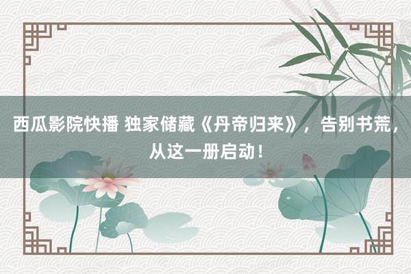 西瓜影院快播 独家储藏《丹帝归来》，告别书荒，从这一册启动！