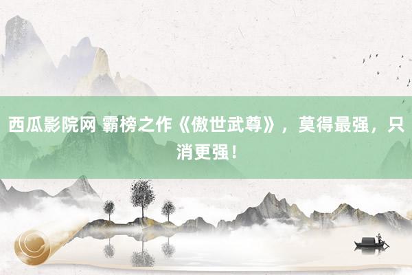 西瓜影院网 霸榜之作《傲世武尊》，莫得最强，只消更强！