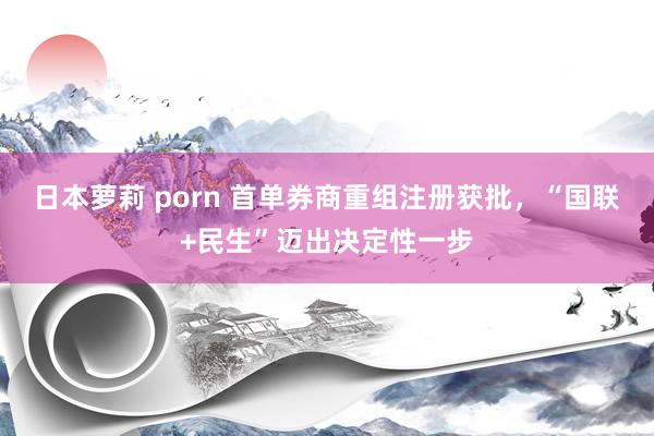 日本萝莉 porn 首单券商重组注册获批，“国联+民生”迈出决定性一步