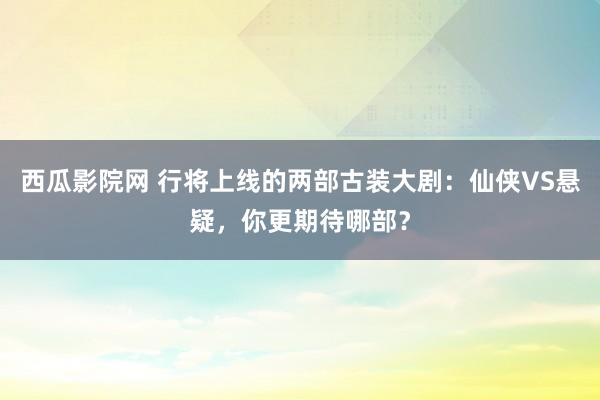 西瓜影院网 行将上线的两部古装大剧：仙侠VS悬疑，你更期待哪部？