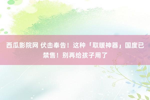 西瓜影院网 伏击奉告！这种「取暖神器」国度已禁售！别再给孩子用了