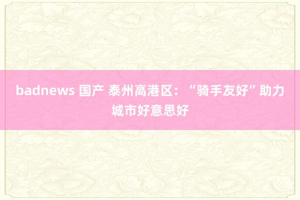 badnews 国产 泰州高港区：“骑手友好”助力城市好意思好