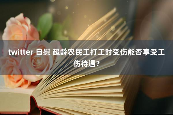 twitter 自慰 超龄农民工打工时受伤能否享受工伤待遇？