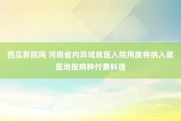 西瓜影院网 河南省内异域就医入院用度将纳入就医地按病种付费料理