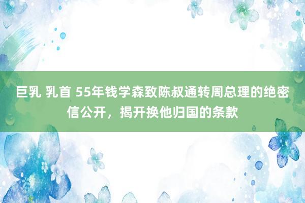 巨乳 乳首 55年钱学森致陈叔通转周总理的绝密信公开，揭开换他归国的条款