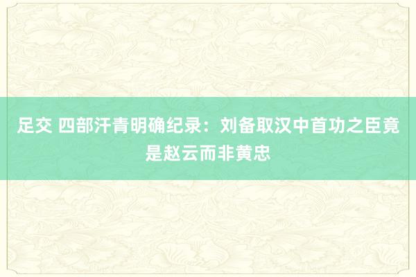 足交 四部汗青明确纪录：刘备取汉中首功之臣竟是赵云而非黄忠