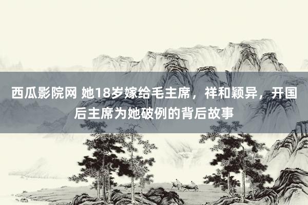 西瓜影院网 她18岁嫁给毛主席，祥和颖异，开国后主席为她破例的背后故事