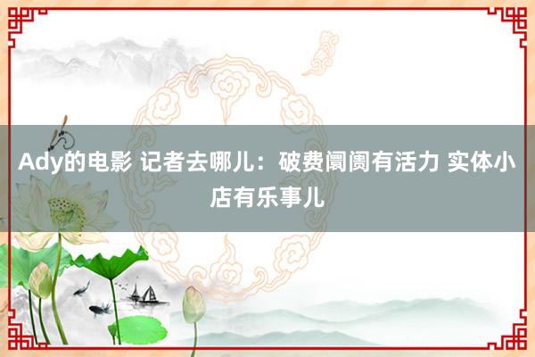 Ady的电影 记者去哪儿：破费阛阓有活力 实体小店有乐事儿