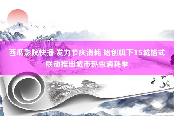 西瓜影院快播 发力节庆消耗 始创旗下15城格式联动推出城市热雪消耗季