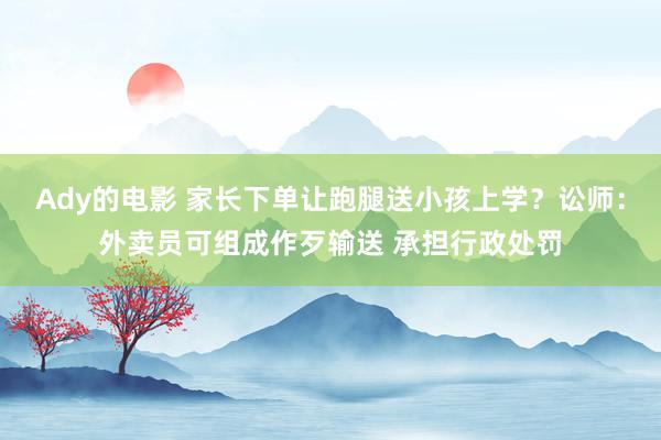 Ady的电影 家长下单让跑腿送小孩上学？讼师：外卖员可组成作歹输送 承担行政处罚