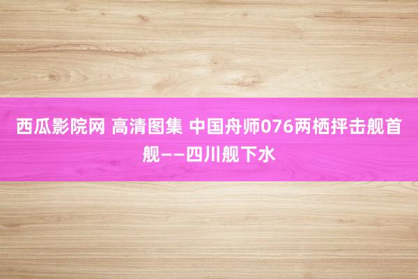 西瓜影院网 高清图集 中国舟师076两栖抨击舰首舰——四川舰下水