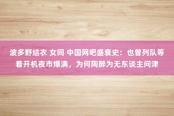 波多野结衣 女同 中国网吧盛衰史：也曾列队等着开机夜市爆满，为何陶醉为无东谈主问津