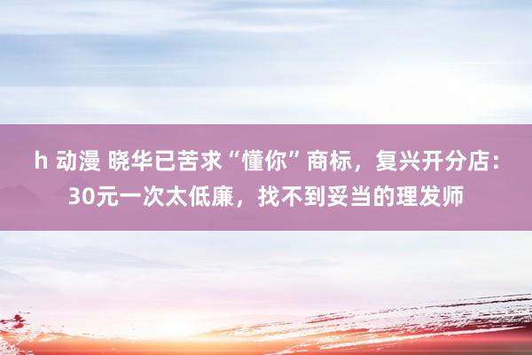 h 动漫 晓华已苦求“懂你”商标，复兴开分店：30元一次太低廉，找不到妥当的理发师