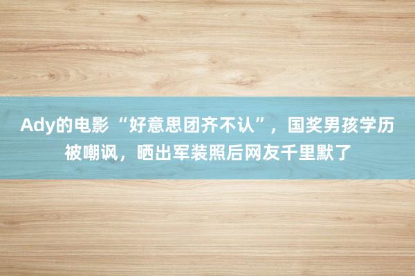 Ady的电影 “好意思团齐不认”，国奖男孩学历被嘲讽，晒出军装照后网友千里默了