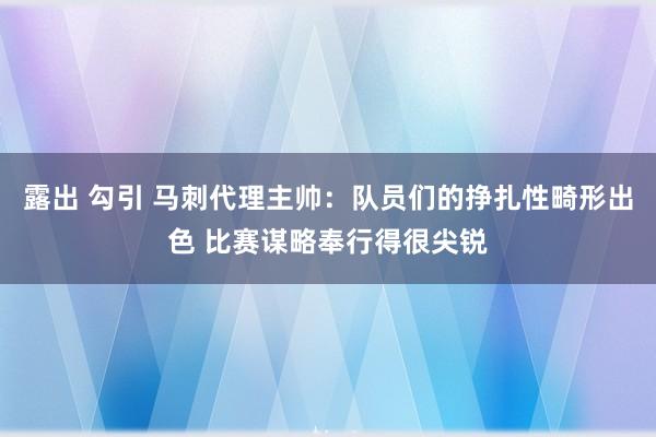 露出 勾引 马刺代理主帅：队员们的挣扎性畸形出色 比赛谋略奉行得很尖锐