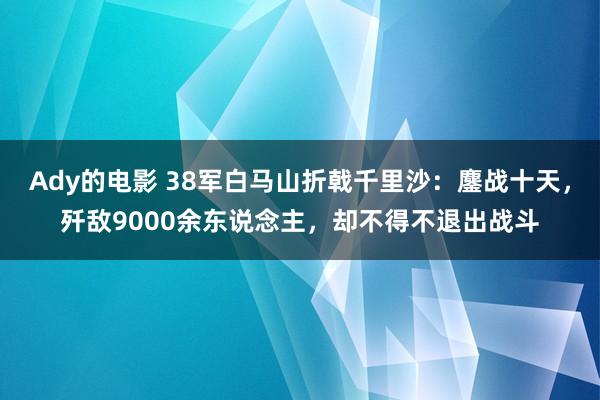 Ady的电影 38军白马山折戟千里沙：鏖战十天，歼敌9000余东说念主，却不得不退出战斗