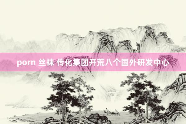 porn 丝袜 传化集团开荒八个国外研发中心