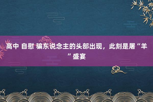 高中 自慰 骗东说念主的头部出现，此刻是屠“羊”盛宴