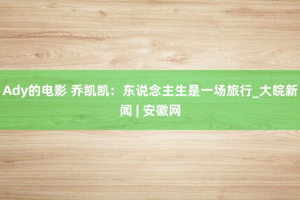 Ady的电影 乔凯凯：东说念主生是一场旅行_大皖新闻 | 安徽网