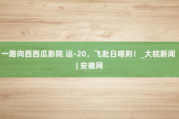 一路向西西瓜影院 运-20，飞赴日喀则！_大皖新闻 | 安徽网