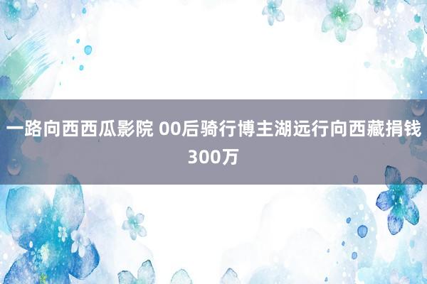 一路向西西瓜影院 00后骑行博主湖远行向西藏捐钱300万