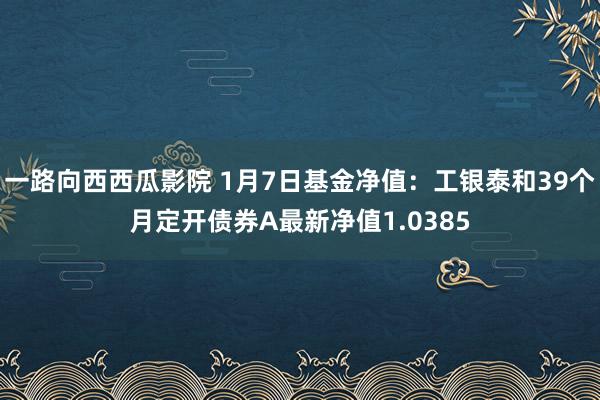 一路向西西瓜影院 1月7日基金净值：工银泰和39个月定开债券A最新净值1.0385