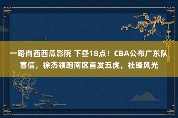 一路向西西瓜影院 下昼18点！CBA公布广东队喜信，徐杰领跑南区首发五虎，杜锋风光