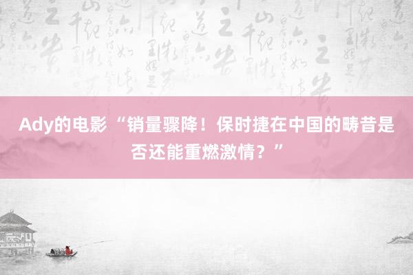 Ady的电影 “销量骤降！保时捷在中国的畴昔是否还能重燃激情？”