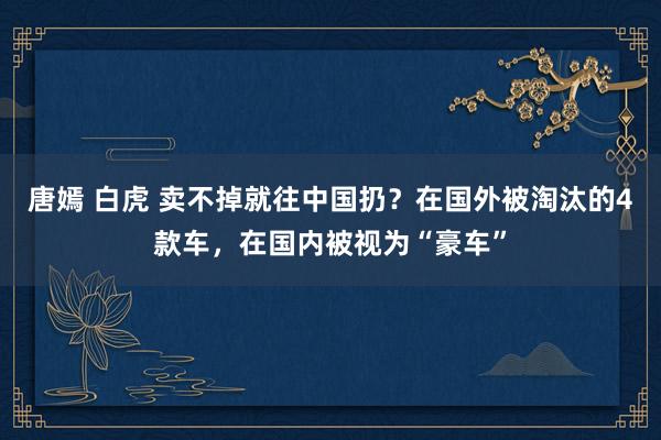 唐嫣 白虎 卖不掉就往中国扔？在国外被淘汰的4款车，在国内被视为“豪车”