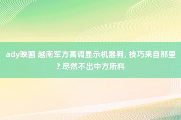 ady映画 越南军方高调显示机器狗， 技巧来自那里? 尽然不出中方所料