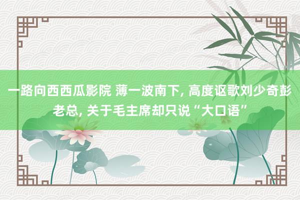 一路向西西瓜影院 薄一波南下， 高度讴歌刘少奇彭老总， 关于毛主席却只说“大口语”