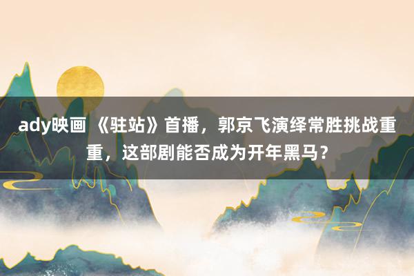 ady映画 《驻站》首播，郭京飞演绎常胜挑战重重，这部剧能否成为开年黑马？
