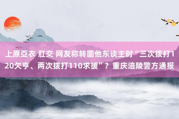 上原亞衣 肛交 网友称转圜他东谈主时“三次拨打120欠亨、两次拨打110求援”？重庆涪陵警方通报