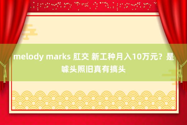 melody marks 肛交 新工种月入10万元？是噱头照旧真有搞头