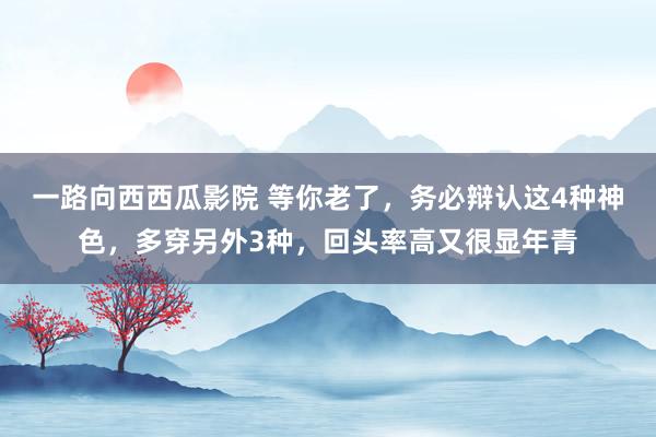 一路向西西瓜影院 等你老了，务必辩认这4种神色，多穿另外3种，回头率高又很显年青